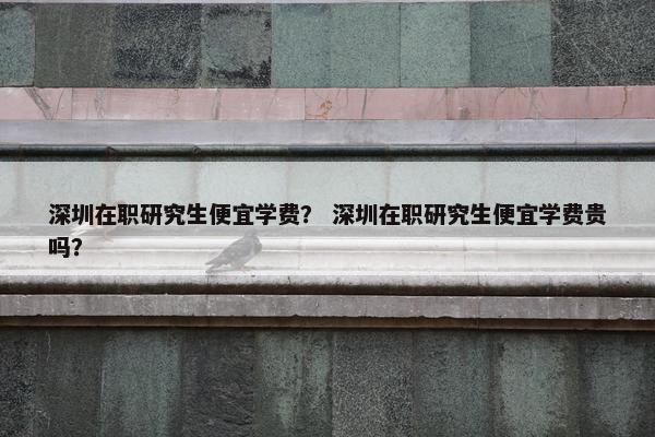 深圳在职研究生便宜学费？ 深圳在职研究生便宜学费贵吗？