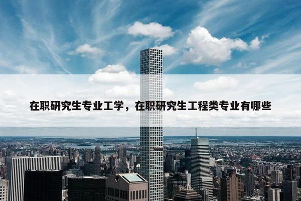 在职研究生专业工学，在职研究生工程类专业有哪些