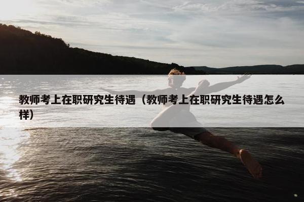 教师考上在职研究生待遇（教师考上在职研究生待遇怎么样）