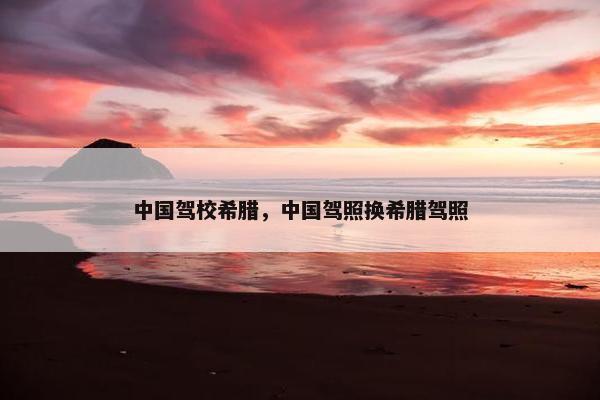 中国驾校希腊，中国驾照换希腊驾照