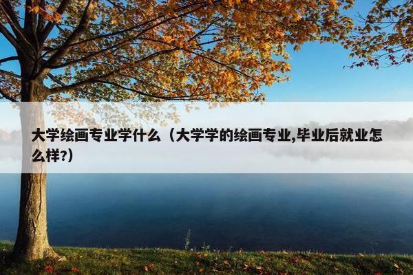 大学绘画专业学什么（大学学的绘画专业,毕业后就业怎么样?）
