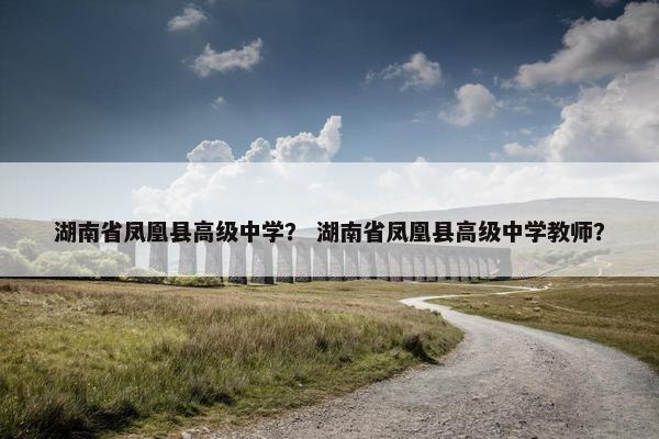湖南省凤凰县高级中学？ 湖南省凤凰县高级中学教师？