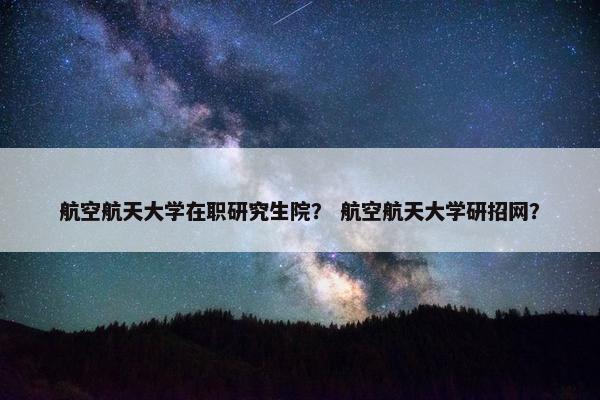 航空航天大学在职研究生院？ 航空航天大学研招网？