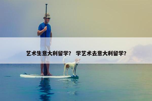 艺术生意大利留学？ 学艺术去意大利留学？