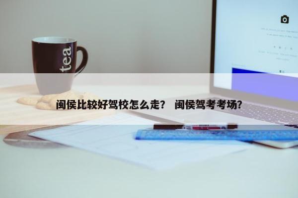 闽侯比较好驾校怎么走？ 闽侯驾考考场？