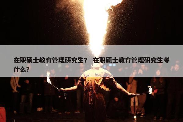 在职硕士教育管理研究生？ 在职硕士教育管理研究生考什么？