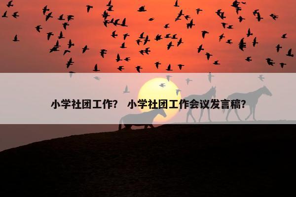 小学社团工作？ 小学社团工作会议发言稿？