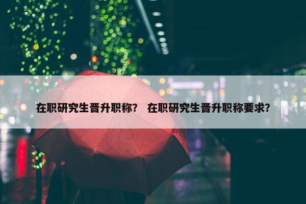 在职研究生晋升职称？ 在职研究生晋升职称要求？
