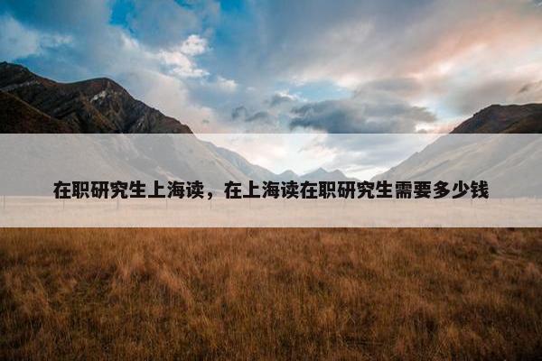 在职研究生上海读，在上海读在职研究生需要多少钱
