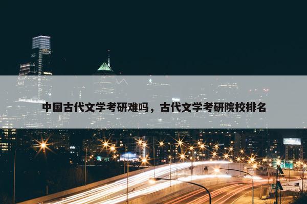 中国古代文学考研难吗，古代文学考研院校排名