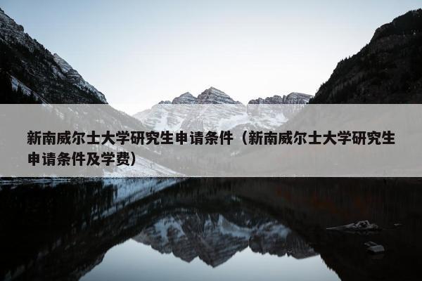 新南威尔士大学研究生申请条件（新南威尔士大学研究生申请条件及学费）