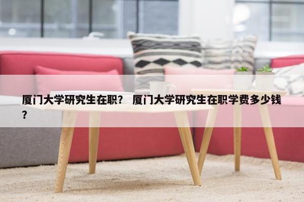 厦门大学研究生在职？ 厦门大学研究生在职学费多少钱？