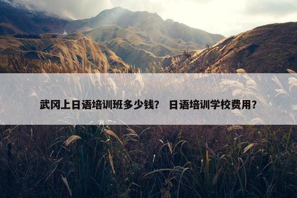 武冈上日语培训班多少钱？ 日语培训学校费用？