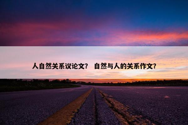 人自然关系议论文？ 自然与人的关系作文？