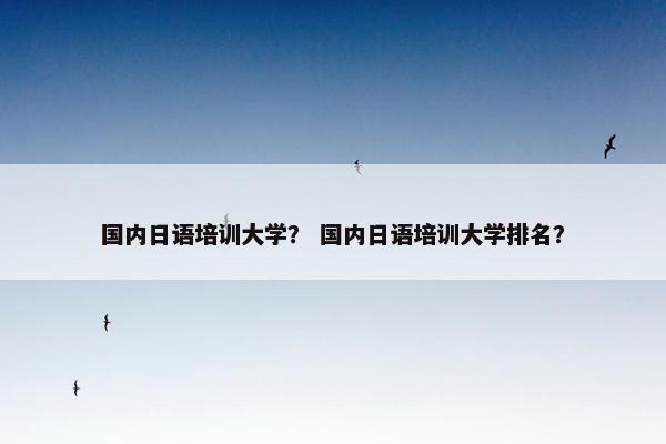 国内日语培训大学？ 国内日语培训大学排名？
