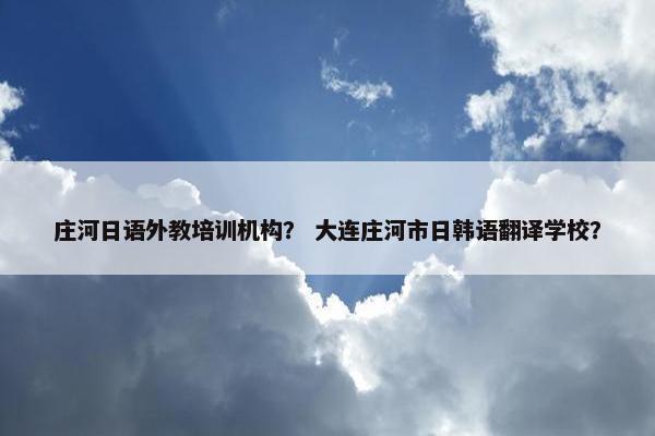 庄河日语外教培训机构？ 大连庄河市日韩语翻译学校？