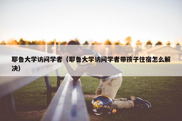 耶鲁大学访问学者（耶鲁大学访问学者带孩子住宿怎么解决）