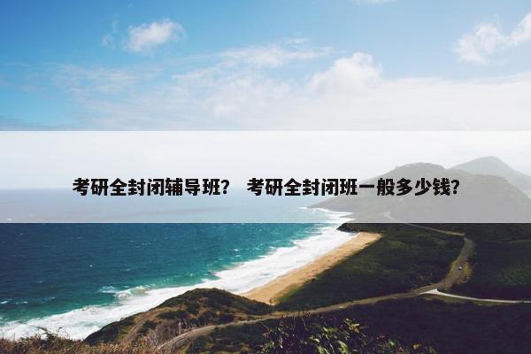 考研全封闭辅导班？ 考研全封闭班一般多少钱？