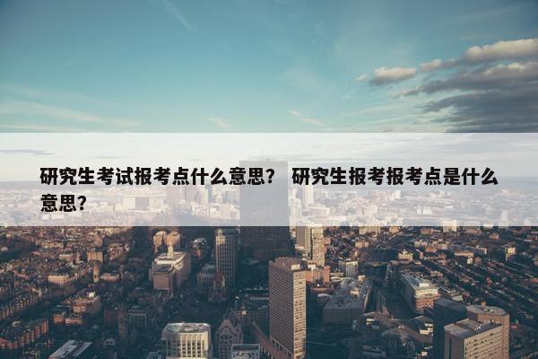 研究生考试报考点什么意思？ 研究生报考报考点是什么意思？