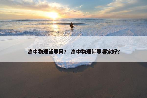 高中物理辅导网？ 高中物理辅导哪家好？