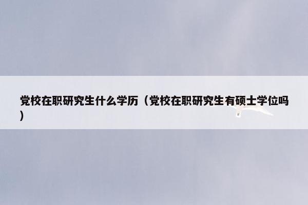 党校在职研究生什么学历（党校在职研究生有硕士学位吗）