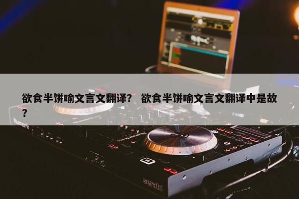 欲食半饼喻文言文翻译？ 欲食半饼喻文言文翻译中是故？