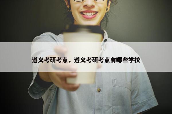 遵义考研考点，遵义考研考点有哪些学校