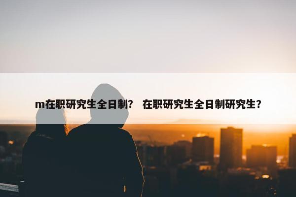 m在职研究生全日制？ 在职研究生全日制研究生？