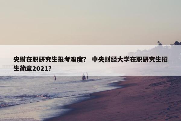 央财在职研究生报考难度？ 中央财经大学在职研究生招生简章2021？