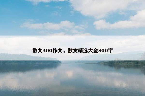 散文300作文，散文精选大全300字