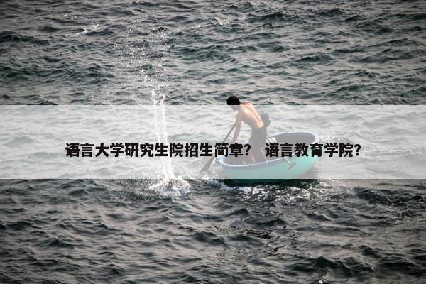 语言大学研究生院招生简章？ 语言教育学院？