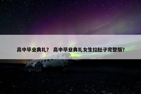 高中毕业典礼？ 高中毕业典礼女生拉肚子完整版？