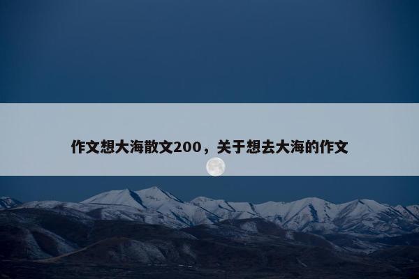 作文想大海散文200，关于想去大海的作文