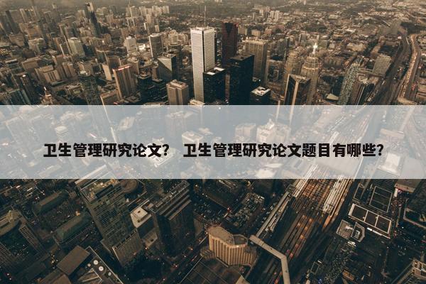 卫生管理研究论文？ 卫生管理研究论文题目有哪些？