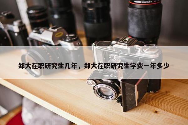 郑大在职研究生几年，郑大在职研究生学费一年多少