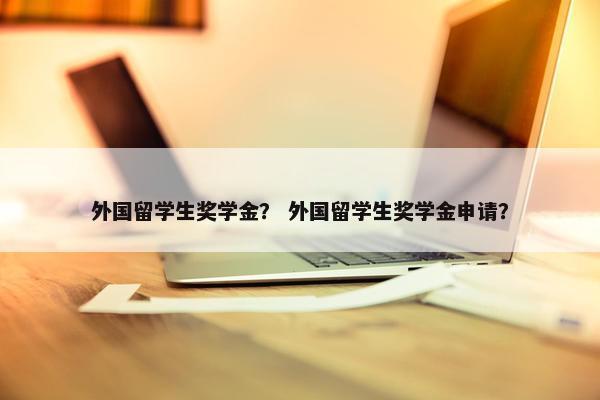 外国留学生奖学金？ 外国留学生奖学金申请？