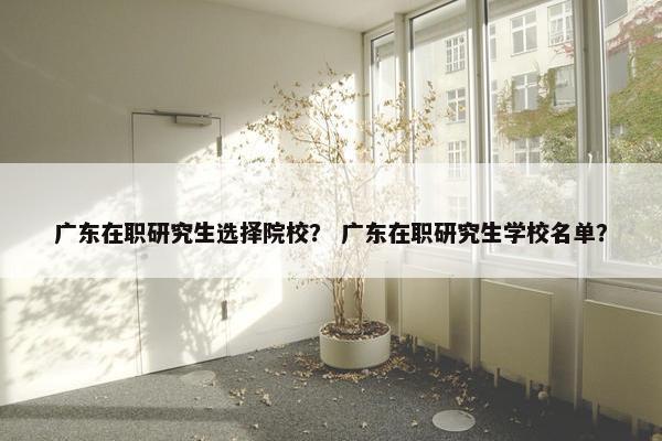 广东在职研究生选择院校？ 广东在职研究生学校名单？