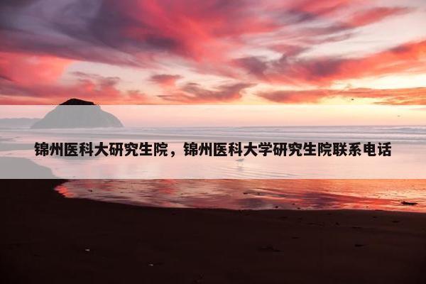 锦州医科大研究生院，锦州医科大学研究生院联系电话