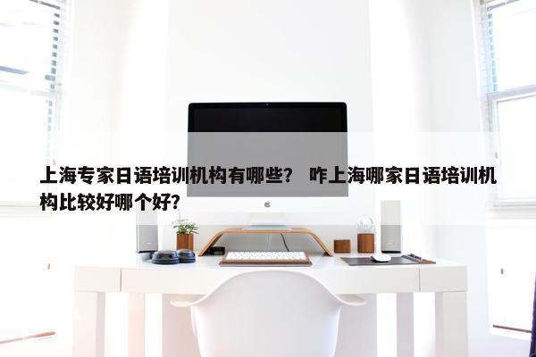 上海专家日语培训机构有哪些？ 咋上海哪家日语培训机构比较好哪个好？