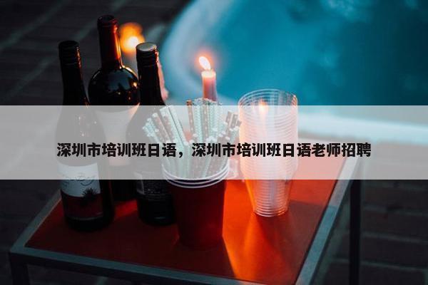 深圳市培训班日语，深圳市培训班日语老师招聘