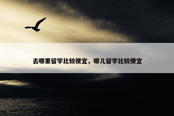 去哪里留学比较便宜，哪儿留学比较便宜