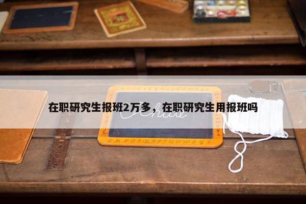 在职研究生报班2万多，在职研究生用报班吗