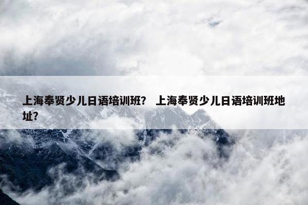 上海奉贤少儿日语培训班？ 上海奉贤少儿日语培训班地址？