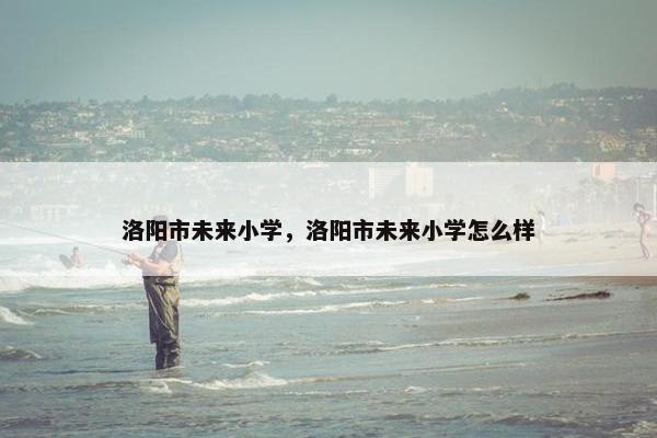 洛阳市未来小学，洛阳市未来小学怎么样