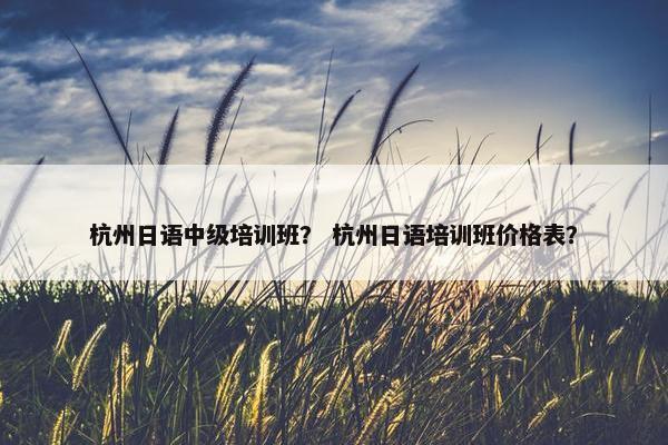 杭州日语中级培训班？ 杭州日语培训班价格表？