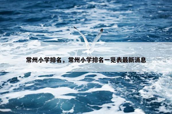 常州小学排名，常州小学排名一览表最新消息