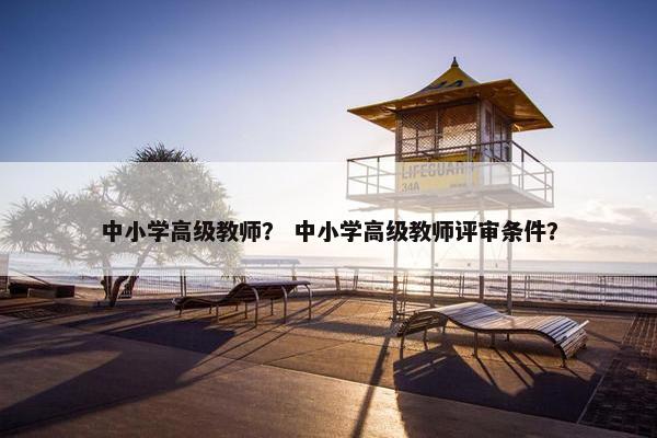 中小学高级教师？ 中小学高级教师评审条件？