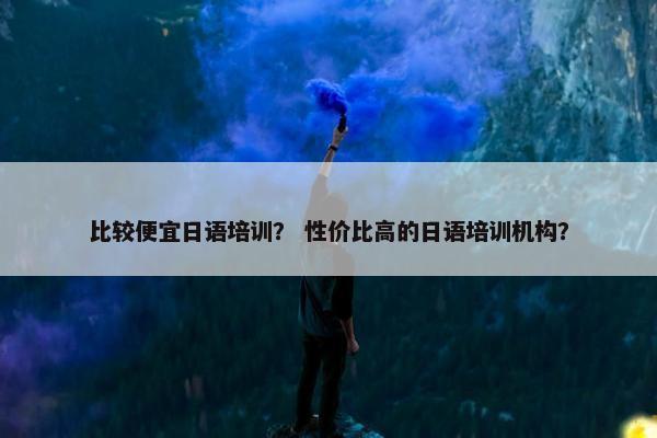 比较便宜日语培训？ 性价比高的日语培训机构？