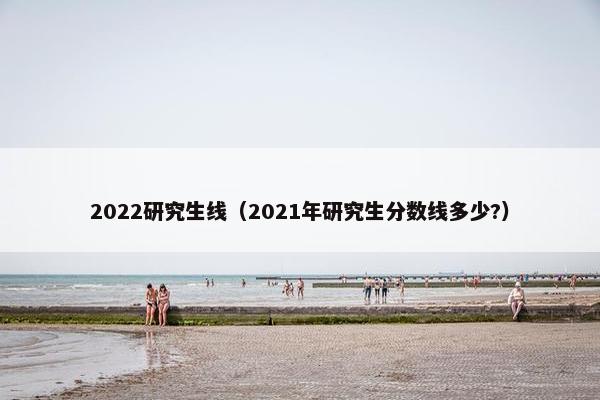 2022研究生线（2021年研究生分数线多少?）