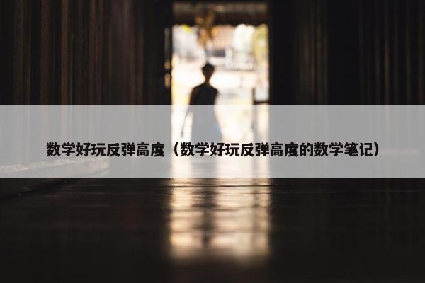 数学好玩反弹高度（数学好玩反弹高度的数学笔记）